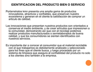 IDENTIFICACION DEL PRODUCTO BIEN O SERVICIO
Portarretratos kmn presenta una amplia gama de productos
innovadores, atractivos y confiables, que preservan nuestro
ecosistema y generan en el cliente la satisfacción de comprar un
articulo de calidad.
Las innovaciones que presentan nuestros productos son orientados a
conservar el medio ambiente, y de crear artículos que impresionen a
la comunidad, demostrando así que con el reciclaje podemos
realizar productos manufacturados o semielaborados de buena
calidad, y que los consumidores se sientan identificados con
nuestros servicios.
Es importante dar a conocer al consumidor que el material reciclable
con el que trabajamos es debidamente analizado y seleccionado
para los fines que el cliente busca, y luego procesado por un
sistema de limpieza que asegura al confiablidad del producto no solo
a los clientes sino también a la empresa.
 