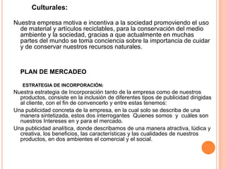 Culturales:
Nuestra empresa motiva e incentiva a la sociedad promoviendo el uso
de material y artículos reciclables, para la conservación del medio
ambiente y la sociedad, gracias a que actualmente en muchas
partes del mundo se toma conciencia sobre la importancia de cuidar
y de conservar nuestros recursos naturales.
PLAN DE MERCADEO
ESTRATEGIA DE INCORPORACIÓN:
Nuestra estrategia de Incorporación tanto de la empresa como de nuestros
productos, consiste en la inclusión de diferentes tipos de publicidad dirigidas
al cliente, con el fin de convencerlo y entre estas tenemos:
Una publicidad concreta de la empresa, en la cual solo se describa de una
manera sintetizada, estos dos interrogantes Quienes somos y cuáles son
nuestros Intereses en y para el mercado.
Una publicidad analítica, donde describamos de una manera atractiva, lúdica y
creativa, los beneficios, las características y las cualidades de nuestros
productos, en dos ambientes el comercial y el social.
 