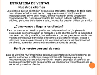 ESTRATEGIA DE VENTAS
Nuestros clientes
Los clientes que se benefician de nuestros productos, abarcan de toda clase,
de cualquier edad y clase social, porque nuestros productos están
integrados para servir en el hogar, oficina y también como decoración
respectivamente. Nuestros productos los pueden adquirir adolecentes,
adultos, personas de la tercera edad, incluso los pueden utilizar para niños.
¿Como vamos a llegar a los clientes?
Para dar a conocer nuestros productos portarretratos kmn, implementa
estrategias de incorporación al mercado y a los clientes como la publicidad
que sea concreta y analítica donde demos a conocer y expresemos de una
manera concisa que beneficios ofrecemos a las características, gustos e
intereses de nuestros clientes y así interesándonos por la intencionalidad
del cliente, aumentar de una manera directa nuestras ventas.
Perfil de nuestro personal de venta
Este es un tema muy importante para nuestra empresa; nuestro personal de
ventas es idóneo y calificado para propiciar esta tarea que es muy
importante para aumentar las ventas en nuestra empresa, el personal se
prepara constantemente para afrontar las condiciones y los intereses de la
sociedad y nuestros clientes.
 