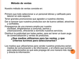 Método de ventas
Nuestro método de ventas consiste en:
Primero que todo seleccionar a un personal idóneo y calificado para
laborar en este aspecto.
Tener grandes promociones que agraden a nuestros clientes.
Dar a conocer que nuestros productos son de buena calidad, atractivos
y confiables.
Propagarnos de una manera amplia por nuestra
sociedad, dirigiéndonos a comunas, barrios y
urbanizaciones, ofreciendo a domicilio nuestros servicios.
Distribuir la publicidad por todas partes, para así tener un buen auge
de comercialización y ventas de productos.
¿Que medios utilizamos para las ventas, y que
criterios tuvimos para seleccionarlos?
Los medios que utilizaríamos para vender nuestros productos serian
medios de comunicación y de información, y el criterio que tuvimos
para seleccionarlos es que este propaga de una manera más rápida
y directa la información.
 
