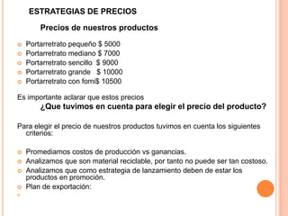 ESTRATEGIAS DE PRECIOS
Precios de nuestros productos
 Portarretrato pequeño $ 5000
 Portarretrato mediano $ 7000
 Portarretrato sencillo $ 9000
 Portarretrato grande $ 10000
 Portarretrato con fomi$ 10500
Es importante aclarar que estos precios
¿Que tuvimos en cuenta para elegir el precio del producto?
Para elegir el precio de nuestros productos tuvimos en cuenta los siguientes
criterios:
 Promediamos costos de producción vs ganancias.
 Analizamos que son material reciclable, por tanto no puede ser tan costoso.
 Analizamos que como estrategia de lanzamiento deben de estar los
productos en promoción.
 Plan de exportación:

 