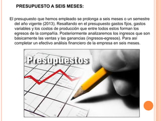 PRESUPUESTO A SEIS MESES:
El presupuesto que hemos empleado se prolonga a seis meses o un semestre
del año vigente (2013). Resaltando en el presupuesto gastos fijos, gastos
variables y los costos de producción que entre todos estos forman los
egresos de la compañía. Posteriormente analizaremos los ingresos que son
básicamente las ventas y las ganancias (ingresos-egresos). Para así
completar un efectivo análisis financiero de la empresa en seis meses.
 