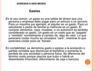 EGRESOS A SEIS MESES
Gastos
En el uso común, un gasto es una salida de dinero que una
persona o empresa debe pagar para un artículo o un servicio.
Para un inquilino por ejemplo, el alquiler es un gasto. Para un
estudiante o padre de familia la matricula es un gasto. El
comprar alimentos, ropa, muebles, o un automóvil es también
considerado un gasto. Un gasto es un costo que es “pagado”
o “remitido” normalmente a cambio de algo de valor. Lo que
pareciera costar mucho se considera “caro”, mientras lo que
pareciera costar poco es “barato”.
En contabilidad, se denomina gasto o egreso a la anotación o
partida contable que disminuye el beneficio o aumenta la
perdida de una sociedad o persona física. Se diferencia del
término costo porque precisa que hubo o habrá un
desembolso financiero. (Movimiento de caja o bancos)
 