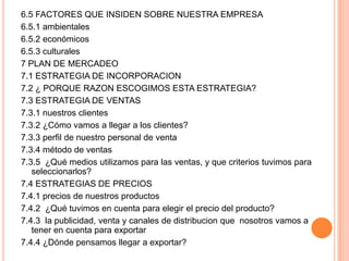 6.5 FACTORES QUE INSIDEN SOBRE NUESTRA EMPRESA
6.5.1 ambientales
6.5.2 económicos
6.5.3 culturales
7 PLAN DE MERCADEO
7.1 ESTRATEGIA DE INCORPORACION
7.2 ¿ PORQUE RAZON ESCOGIMOS ESTA ESTRATEGIA?
7.3 ESTRATEGIA DE VENTAS
7.3.1 nuestros clientes
7.3.2 ¿Cómo vamos a llegar a los clientes?
7.3.3 perfil de nuestro personal de venta
7.3.4 método de ventas
7.3.5 ¿Qué medios utilizamos para las ventas, y que criterios tuvimos para
seleccionarlos?
7.4 ESTRATEGIAS DE PRECIOS
7.4.1 precios de nuestros productos
7.4.2 ¿Qué tuvimos en cuenta para elegir el precio del producto?
7.4.3 la publicidad, venta y canales de distribucion que nosotros vamos a
tener en cuenta para exportar
7.4.4 ¿Dónde pensamos llegar a exportar?
 