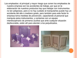 Los empleados: el principal y mayor riesgo que corren los empleados de
nuestra empresa son los accidentes de trabajo, por que en la
elaboración de nuestros productos hay que trabajar con instrumentos
no tan peligrosos, pero si no hay cuidado al manipularlos puede hay un
accidente del alto o mediano grado, pero también para este factor la
empresa toma medidas de prevención, capacitando al personal que
manipula estos instrumentos, y contamos con un equipo
interdisciplinario de primeros auxilios que ante cualquier situación
desfavorable, están allí para atender a los perjudicados.
 