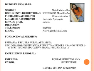 DATOS PERSONALES:
NOMBRE Natal Molina Benjumea
DOCUMENTO DE IDENTIDAD 96122206715 Medellín-Antioquia
FECHA DE NACIMIENTO 22 de diciembre de 1996
LUGAR DE NACIMIENTO Envigado Antioquia
ESTADO CIVIL soltero
DIRECCIÓN
TELÉFONOS 3529359
E-MAIL Naty9_22@hotmail.com
FORMACION ACADEMICA:
PRIMARIA: ESCUELA RURAL ALTAVISTA
SECUNDARIOS: INSTITUCION EDUCATIVA DEBORA ARANGO PEREZ 6-
10 INSTITUCION EDUCATIVA MARIA JESUS MEJIA 11
EXPERIENCIA LABORAL:
EMPRESA: PORTARRETRATOS KMN
CARGO: SUPERVISOR
NATALY MOLINA BENJUMEA
 