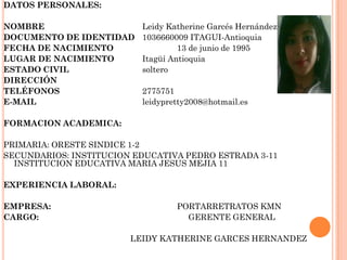 DATOS PERSONALES:
NOMBRE Leidy Katherine Garcés Hernández
DOCUMENTO DE IDENTIDAD 1036660009 ITAGUI-Antioquia
FECHA DE NACIMIENTO 13 de junio de 1995
LUGAR DE NACIMIENTO Itagüí Antioquia
ESTADO CIVIL soltero
DIRECCIÓN
TELÉFONOS 2775751
E-MAIL leidypretty2008@hotmail.es
FORMACION ACADEMICA:
PRIMARIA: ORESTE SINDICE 1-2
SECUNDARIOS: INSTITUCION EDUCATIVA PEDRO ESTRADA 3-11
INSTITUCION EDUCATIVA MARIA JESUS MEJIA 11
EXPERIENCIA LABORAL:
EMPRESA: PORTARRETRATOS KMN
CARGO: GERENTE GENERAL
LEIDY KATHERINE GARCES HERNANDEZ
 