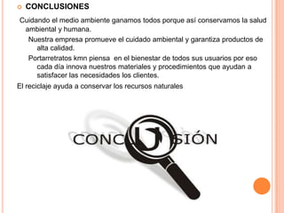  CONCLUSIONES
Cuidando el medio ambiente ganamos todos porque así conservamos la salud
ambiental y humana.
Nuestra empresa promueve el cuidado ambiental y garantiza productos de
alta calidad.
Portarretratos kmn piensa en el bienestar de todos sus usuarios por eso
cada día innova nuestros materiales y procedimientos que ayudan a
satisfacer las necesidades los clientes.
El reciclaje ayuda a conservar los recursos naturales
 