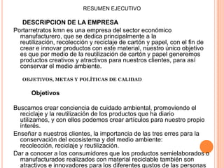 RESUMEN EJECUTIVO
DESCRIPCION DE LA EMPRESA
Portarretratos kmn es una empresa del sector económico
manufacturero, que se dedica principalmente a la
reutilización, recolección y reciclaje de cartón y papel, con el fin de
crear e innovar productos con este material, nuestro único objetivo
es que por medio de la reutilización de cartón y papel generemos
productos creativos y atractivos para nuestros clientes, para así
conservar el medio ambiente.
OBJETIVOS, METAS Y POLÍTICAS DE CALIDAD
Objetivos
Buscamos crear conciencia de cuidado ambiental, promoviendo el
reciclaje y la reutilización de los productos que ha diario
utilizamos, y con ellos podemos crear artículos para nuestro propio
interés.
Enseñar a nuestros clientes, la importancia de las tres erres para la
conservación del ecosistema y del medio ambiente:
recolección, reciclaje y reutilización.
Dar a conocer a los consumidores que los productos semielaborados o
manufacturados realizados con material reciclable también son
atractivos e innovadores para los diferentes gustos de las personas
 
