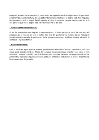 coneguda a través de la compartició amb amics les suggerències de la pàgina entre la gent i així,
potser arriba encara més lluny del que pot arribar amb només l'ús de la pàgina web. Així d'aquesta
última manera, amb el suport digital, ofereixo al client la opció de comprar per internet per si és
una persona que veu la pàgina web o el Facebook i no és del país.
1.7 Pla de operacions/producció:
El pla de produccions que segueix la meva empresa, és la de producció total, és a dir tots els
processos de la roba es fan tots al mateix lloc, és a dir que l'empresa mateixa és qui s'ocupa de
tots els diferents estadis de producció. De la nostra empresa surt la idea o disseny, el patró, la
confecció i el producte final.
1.8 Recursos humans:
Com ja he dit en algun apartat anterior, principalment el treball d'oficina i coordinació serà cosa
meva, però possiblement per l'hora de confecció i producció (que intentaré que sigui el més
artesanal i manual possible) hauré de buscar gent com per exemple, dissenyadores de moda,
patronistes, modistes i algun dissenyador gràfic per a l'hora de treballar en el procés de confecció,
l'estona per peça disminueixi.

 
