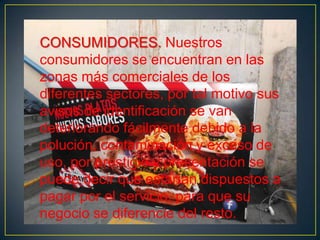 CONSUMIDORES. Nuestros
consumidores se encuentran en las
zonas más comerciales de los
diferentes sectores, por tal motivo sus
avisos de identificación se van
deteriorando fácilmente debido a la
polución, contaminación y exceso de
uso, por prestigio y presentación se
puede decir que estarían dispuestos a
pagar por el servicio, para que su
negocio se diferencie del resto.

 