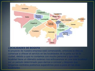 LOCALIDADES DE BOGOTA
El proyecto de nuestra empresa está comenzando, entonces la idea es
comenzar a ofrecer el servicio en las localidades de la parte sur de la
ciudad, debido a que no contamos con mucho personal y que cada
localidad tiene un diámetro extenso nos enfocaremos en una sola localidad
por un periodo determinado para darnos a conocer y después que
tengamos contratos podremos expandirnos poco a poco en las otras
localidades

 