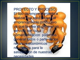 PROYECTO Y PROCESO
El tipo de emprendimiento a
realizar con esta idea es el
emprendimiento productivo
ya que la idea es generar un
servicio con cuya
comercialización podamos
generar todos o parte de los
recursos económicos
necesarios para la
satisfacción de nuestras
necesidades

 