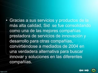 • Gracias a sus servicios y productos de la
más alta calidad, Sid se fue consolidando
como una de las mejores compañías
prestadora de servicios de innovación y
desarrollo para otras compañías,
convirtiéndose a mediados de 2004 en
una verdadera alternativa para buscar
innovar y soluciones en las diferentes
compañías.

 