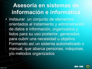 Asesoría en sistemas de
información e informática
• instaurar un conjunto de elementos
orientados al tratamiento y administración
de datos e información, organizados y
listos para su uso posterior, generados
para cubrir una necesidad u objetivo.
Formando así un sistema automatizado o
manual, que abarca personas, máquinas,
y/o métodos organizados

 
