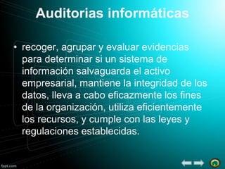 Auditorias informáticas
• recoger, agrupar y evaluar evidencias
para determinar si un sistema de
información salvaguarda el activo
empresarial, mantiene la integridad de los
datos, lleva a cabo eficazmente los fines
de la organización, utiliza eficientemente
los recursos, y cumple con las leyes y
regulaciones establecidas.

 
