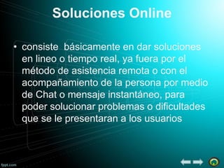 Soluciones Online
• consiste básicamente en dar soluciones
en lineo o tiempo real, ya fuera por el
método de asistencia remota o con el
acompañamiento de la persona por medio
de Chat o mensaje instantáneo, para
poder solucionar problemas o dificultades
que se le presentaran a los usuarios

 