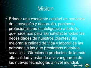 Mision
• Brindar una excelente calidad en servicios
de innovación y desarrollo, poniendo
profesionalismo e inteligencia a todo lo
que hacemos para así satisfacer todas las
necesidades de nuestros clientesy así
mejorar la calidad de vida y laboral de las
personas a las que prestamos nuestros
servicios. Ofreciendo productos de la más
alta calidad y estando a la vanguardia de
las nuevas tecnologías a nivel mundial.

 
