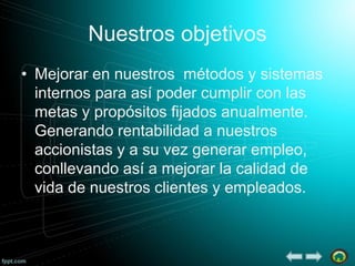 Nuestros objetivos
• Mejorar en nuestros métodos y sistemas
internos para así poder cumplir con las
metas y propósitos fijados anualmente.
Generando rentabilidad a nuestros
accionistas y a su vez generar empleo,
conllevando así a mejorar la calidad de
vida de nuestros clientes y empleados.

 