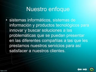Nuestro enfoque
• sistemas informáticos, sistemas de
información y productos tecnológicos para
innovar y buscar soluciones a las
problemáticas que se puedan presentar
en las diferentes compañías a las que les
prestamos nuestros servicios para así
satisfacer a nuestros clientes.

 