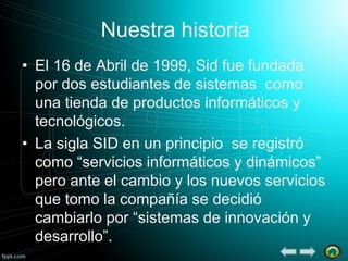 Nuestra historia
• El 16 de Abril de 1999, Sid fue fundada
por dos estudiantes de sistemas como
una tienda de productos informáticos y
tecnológicos.
• La sigla SID en un principio se registró
como “servicios informáticos y dinámicos”
pero ante el cambio y los nuevos servicios
que tomo la compañía se decidió
cambiarlo por “sistemas de innovación y
desarrollo”.

 