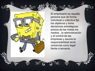 El empresario es aquella
persona que de forma
individual o colectiva fija
los objetivos y toma
decisiones estratégicas
acerca de las metas los
medios , la administración
y el control de las
empresas y asume la
responsabilidad tanto
comercial como legal
frente a terceros.
 