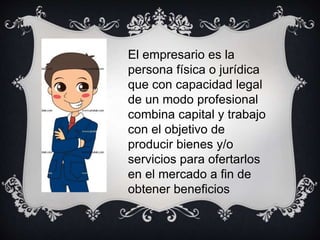 El empresario es la
persona física o jurídica
que con capacidad legal
de un modo profesional
combina capital y trabajo
con el objetivo de
producir bienes y/o
servicios para ofertarlos
en el mercado a fin de
obtener beneficios
 