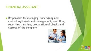 FINANCIAL ASSISTANT
 Responsible for managing, supervising and
controlling investment management, cash flow,
securities transfers, preparation of checks and
custody of the company.
 