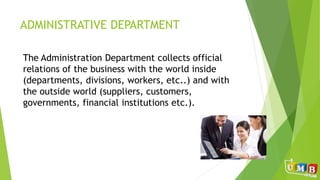 ADMINISTRATIVE DEPARTMENT
The Administration Department collects official
relations of the business with the world inside
(departments, divisions, workers, etc..) and with
the outside world (suppliers, customers,
governments, financial institutions etc.).
 