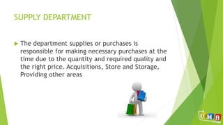 SUPPLY DEPARTMENT
 The department supplies or purchases is
responsible for making necessary purchases at the
time due to the quantity and required quality and
the right price. Acquisitions, Store and Storage,
Providing other areas
 