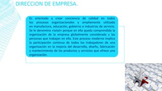 DIRECCION DE EMPRESA.
Es orientado a crear conciencia de calidad en todos
los procesos organizacionales y ampliamente utilizada
en manufactura, educación, gobierno e industrias de servicio.
Se le denomina «total» porque en ella queda comprendida la
organización de la empresa globalmente considerada y las
personas que trabajan en ella. Este proceso moderno implica
la participación continua de todos los trabajadores de una
organización en la mejoría del desarrollo, diseño, fabricación
y mantenimiento de los productos y servicios que ofrece una
organización.
 