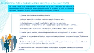 DISPOSICION DE LA EMPRESA PARA APLICAR LA CALIDAD TOTAL.
La calidad debe estar necesariamente relacionada con el uso y el valor que satisface el
requerimiento; en esta perspectiva, la calidad implica un nivel de excelencia en todos los campos de
la empresa y el servicio al cliente constituyen ventajas competitivas duraderas
• Establecer una cultura de calidad en la empresa.
• Establecer la atención centrada en el cliente creando el máximo valor.
• Inculcar en todos la premisa de hacerlo bien, a la primera vez y siempre.
• Crear constancia y ser perseverante con el propósito de mejorar los productos y servicios.
• Realizar propuestas de innovación para mejorar la efectividad de la cadena de valor.
• Establecer que los procesos, los métodos y sistemas deben estar sujetos a ciclos de mejora continua.
• Establecer un programa para el diseño e implantación de los procesos y sistemas que integran el modelo de
calidad.
• Contribuir con la sociedad promoviendo los valores de calidad y generando un compromiso con el bienestar
de la sociedad y con la conservación del medio ambiente.
Lo que se debe buscar es crear una cultura de calidad para que la mejora se vuelva automáticamente
continua.
 