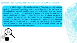 La administración fija sus funciones en "planeación, organización,
control y evaluación", por tanto una empresa debe tener un horizonte en
el cual guiarse, es decir establecerse metas y objetivos, pero para poder
cumplir con estos es necesario que la empresa se trace lineamientos a
seguir, establezca estrategias y planes de contingencia, evalué proyectos y
mecanismos de control tanto del uso de recursos económicos así como
también de personal, equipos, materiales, etc. Toda empresa necesita
administración y el gerente es la persona encargada de guiar a la misma.
Toda empresa sin una administración eficaz y eficiente puede caer en
bancarrota al desperdiciar sus recursos.
ESTABLECER LA RELACION ENTRE EMPRESA Y LA ADMINISTRACION.
 