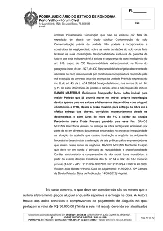 PODER JUDICIÁRIO DO ESTADO DE RONDÔNIA
Porto Velho - Fórum Cível
Av Lauro Sodré, 1728, São João Bosco, 76.803-686
e-mail:
Fl.______
_________________________
Cad.
Documento assinado digitalmente em 04/08/2014 09:38:38 conforme MP nº 2.200-2/2001 de 24/08/2001.
Signatário: J O R G E L U I Z D O S S A N T O S L E A L : 1 0 1 0 8 9 1
PVH1CIVEL-03 - Número Verificador: 1001.2013.0142.2381.424992 - Validar em www.tjro.jus.br/adoc
Pág. 10 de 12
contrato Possibilidade Construção que não se efetivou por falta de
expedição de alvará por órgão público Contaminação do solo
Comercialização prévia da unidade Não poderia a incorporadora e
construtora ter negligenciado sobre as reais condições do solo onde faria
levantar as suas construções Responsabilidade exclusiva de garantia de
tudo o que seja indispensável à solidez e segurança da obra Inteligência do
art. 618, caput, do CC Responsabilidade extracontratual, na forma do
parágrafo único, do art. 927, do CC Responsabilidade objetiva decorrente da
atividade de risco desenvolvida por construtora Incorporadora responde pela
má execução do contrato pela não entrega da unidade Previsão expressa do
inc. II, do art. 43, da L. nº 4.591/64 Serviço defeituoso, nos termos do art. 14,
§ 1º, do CDC Ocorrência de perdas e danos, ante a não fruição do imóvel.
DANOS MATERIAIS Cabimento Comprador locou outro imóvel para
residir Período que já deveria morar no imóvel próprio Indenização
devida apenas para os valores efetivamente despendidos com aluguel,
condomínio e IPTU, desde o prazo máximo para entrega da obra até a
efetiva entrega das chaves, corrigidos monetariamente desde os
desembolsos e com juros de mora de 1% a contar da citação
Precedente desta Corte Recurso provido para esse fim. DANOS
MORAIS Ocorrência Atraso na entrega da obra configurado Admissão por
parte da ré em diversos documentos encartados no processo Irregularidade
na atuação da apelada que causou frustração e angústia ao adquirente
Necessário desestimular a reiteração de tais práticas pelos empreendedores
que atuam nesse ramo de negócios. DANOS MORAIS Montante Fixação
que deve ter em conta o princípio da razoabilidade e proporcionalidade
Caráter sancionatório e compensatório da dor moral Juros moratórios, a
partir do evento danoso Incidência das S. nº 54 e 362, do STJ Recurso
provido.(TJ-SP - APL: 9121629412007826 SP 9121629-41.2007.8.26.0000,
Relator: João Batista Vilhena, Data de Julgamento: 11/09/2012, 10ª Câmara
de Direito Privado, Data de Publicação: 14/09/2012) Negritei.
No caso concreto, o que deve ser considerado são os meses que a
autora efetivamente pagou aluguel enquanto esperava a entrega na obra. A Autora
trouxe aos autos contratos e comprovantes de pagamento de alugueis no qual
perfazem o valor de R$ 36.000,00 (Trinta e seis mil reais), devendo ser atualizados
 