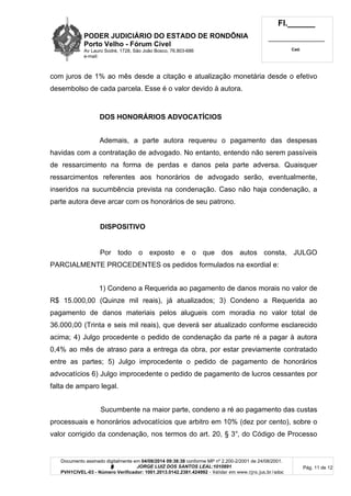 PODER JUDICIÁRIO DO ESTADO DE RONDÔNIA
Porto Velho - Fórum Cível
Av Lauro Sodré, 1728, São João Bosco, 76.803-686
e-mail:
Fl.______
_________________________
Cad.
Documento assinado digitalmente em 04/08/2014 09:38:38 conforme MP nº 2.200-2/2001 de 24/08/2001.
Signatário: J O R G E L U I Z D O S S A N T O S L E A L : 1 0 1 0 8 9 1
PVH1CIVEL-03 - Número Verificador: 1001.2013.0142.2381.424992 - Validar em www.tjro.jus.br/adoc
Pág. 11 de 12
com juros de 1% ao mês desde a citação e atualização monetária desde o efetivo
desembolso de cada parcela. Esse é o valor devido à autora.
DOS HONORÁRIOS ADVOCATÍCIOS
Ademais, a parte autora requereu o pagamento das despesas
havidas com a contratação de advogado. No entanto, entendo não serem passíveis
de ressarcimento na forma de perdas e danos pela parte adversa. Quaisquer
ressarcimentos referentes aos honorários de advogado serão, eventualmente,
inseridos na sucumbência prevista na condenação. Caso não haja condenação, a
parte autora deve arcar com os honorários de seu patrono.
DISPOSITIVO
Por todo o exposto e o que dos autos consta, JULGO
PARCIALMENTE PROCEDENTES os pedidos formulados na exordial e:
1) Condeno a Requerida ao pagamento de danos morais no valor de
R$ 15.000,00 (Quinze mil reais), já atualizados; 3) Condeno a Requerida ao
pagamento de danos materiais pelos alugueis com moradia no valor total de
36.000,00 (Trinta e seis mil reais), que deverá ser atualizado conforme esclarecido
acima; 4) Julgo procedente o pedido de condenação da parte ré a pagar à autora
0,4% ao mês de atraso para a entrega da obra, por estar previamente contratado
entre as partes; 5) Julgo improcedente o pedido de pagamento de honorários
advocatícios 6) Julgo improcedente o pedido de pagamento de lucros cessantes por
falta de amparo legal.
Sucumbente na maior parte, condeno a ré ao pagamento das custas
processuais e honorários advocatícios que arbitro em 10% (dez por cento), sobre o
valor corrigido da condenação, nos termos do art. 20, § 3°, do Código de Processo
 