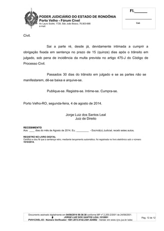 PODER JUDICIÁRIO DO ESTADO DE RONDÔNIA
Porto Velho - Fórum Cível
Av Lauro Sodré, 1728, São João Bosco, 76.803-686
e-mail:
Fl.______
_________________________
Cad.
Documento assinado digitalmente em 04/08/2014 09:38:38 conforme MP nº 2.200-2/2001 de 24/08/2001.
Signatário: J O R G E L U I Z D O S S A N T O S L E A L : 1 0 1 0 8 9 1
PVH1CIVEL-03 - Número Verificador: 1001.2013.0142.2381.424992 - Validar em www.tjro.jus.br/adoc
Pág. 12 de 12
Civil.
Sai a parte ré, desde já, devidamente intimada a cumprir a
obrigação fixada em sentença no prazo de 15 (quinze) dias após o trânsito em
julgado, sob pena de incidência da multa prevista no artigo 475-J do Código de
Processo Civil.
Passados 30 dias do trânsito em julgado e se as partes não se
manifestarem, dê-se baixa e arquive-se.
Publique-se. Registre-se. Intime-se. Cumpra-se.
Porto Velho-RO, segunda-feira, 4 de agosto de 2014.
Jorge Luiz dos Santos Leal
Juiz de Direito
RECEBIMENTO
Aos ____ dias do mês de Agosto de 2014. Eu, _________ - Escrivã(o) Judicial, recebi estes autos.
REGISTRO NO LIVRO DIGITAL
Certifico e dou fé que a sentença retro, mediante lançamento automático, foi registrada no livro eletrônico sob o número
1610/2014.
 