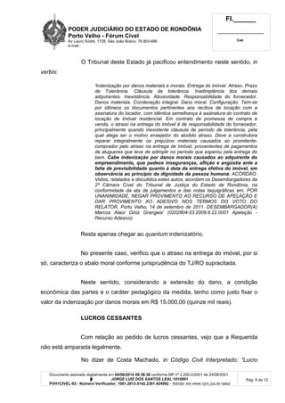 PODER JUDICIÁRIO DO ESTADO DE RONDÔNIA
Porto Velho - Fórum Cível
Av Lauro Sodré, 1728, São João Bosco, 76.803-686
e-mail:
Fl.______
_________________________
Cad.
Documento assinado digitalmente em 04/08/2014 09:38:38 conforme MP nº 2.200-2/2001 de 24/08/2001.
Signatário: J O R G E L U I Z D O S S A N T O S L E A L : 1 0 1 0 8 9 1
PVH1CIVEL-03 - Número Verificador: 1001.2013.0142.2381.424992 - Validar em www.tjro.jus.br/adoc
Pág. 6 de 12
O Tribunal deste Estado já pacificou entendimento neste sentido, in
verbis:
'Indenização por danos materiais e morais. Entrega do imóvel. Atraso. Prazo
de Tolerância. Cláusula de tolerância. Inadimplência dos demais
adquirentes. Inexistência. Abusividade. Responsabilidade do fornecedor.
Danos materiais. Condenação integral. Dano moral. Configuração. Tem-se
por idôneos os documentos pertinentes aos recibos de locação com a
assinatura do locador, com idêntica semelhança à assinatura do contrato de
locação de imóvel residencial. Em contrato de promessa de compra e
venda, o atraso na entrega do imóvel é de responsabilidade do fornecedor,
principalmente quando inexistente cláusula de período de tolerância, pela
qual alega ser o motivo ensejador do aludido atraso. Deve a construtora
reparar integralmente os prejuízos materiais causados ao promitente-
comprador pelo atraso na entrega de imóvel, provenientes de pagamentos
de alugueres que teve de adimplir no período que esperou pela entrega do
bem. C a b e i n d e n i z a ç ã o p o r d a n o s m o r a i s c a u s a d o s a o a d q u i r e n t e d o
e m p r e e n d i m e n t o , q u e p a d e c e i n s e g u r a n ç a s , a f l i ç ã o e a n g ú s t i a a n t e a
f a l t a d e p r e v i s i b i l i d a d e q u a n t o à d a t a d a e n t r e g a e f e t i v a d o i m ó v e l , e m
o b s e r v â n c i a a o p r i n c í p i o d a d i g n i d a d e d a p e s s o a h u m a n a . ACÓRDAO.
Vistos, relatados e discutidos estes autos, acordam os Desembargadores da
2ª Câmara Cível do Tribunal de Justiça do Estado de Rondônia, na
conformidade da ata de julgamentos e das notas taquigráficas em, POR
UNANIMIDADE, NEGAR PROVIMENTO AO RECURSO DE APELAÇÃO E
DAR PROVIMENTO AO ADESIVO NOS TERMOS DO VOTO DO
RELATOR. Porto Velho, 14 de setembro de 2011. DESEMBARGADOR(A)
Marcos Alaor Diniz Grangeia' (0202804-53.2009.8.22.0001 Apelação -
Recurso Adesivo)
Resta apenas chegar ao quantum indenizatório.
No presente caso, verifico que o atraso na entrega do imóvel, por si
só, caracteriza o abalo moral conforme jurisprudência do TJ/RO supracitada.
Neste sentido, considerando a extensão do dano, a condição
econômica das partes e o caráter pedagógico da medida, tenho como justo fixar o
valor da indenização por danos morais em R$ 15.000,00 (quinze mil reais).
LUCROS CESSANTES
Com relação ao pedido de lucros cessantes, vejo que a Requerida
não está amparada legalmente.
No dizer de Costa Machado, in Código Civil Interpretado: “Lucro
 