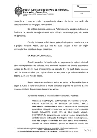 PODER JUDICIÁRIO DO ESTADO DE RONDÔNIA
Porto Velho - Fórum Cível
Av Lauro Sodré, 1728, São João Bosco, 76.803-686
e-mail:
Fl.______
_________________________
Cad.
Documento assinado digitalmente em 04/08/2014 09:38:38 conforme MP nº 2.200-2/2001 de 24/08/2001.
Signatário: J O R G E L U I Z D O S S A N T O S L E A L : 1 0 1 0 8 9 1
PVH1CIVEL-03 - Número Verificador: 1001.2013.0142.2381.424992 - Validar em www.tjro.jus.br/adoc
Pág. 7 de 12
cessante é o que o credor razoavelmente deixou de lucrar em razão do
descumprimento da obrigação pelo devedor.”.
Da análise da inicial, vejo que a Autora adquiriu a propriedade com a
finalidade de moradia, ou seja o imóvel seria utilizado para uso próprio, não tendo
fim comercial.
Ela não deixou de auferir lucros, pois a finalidade da propriedade era
a própria moradia. Assim, vejo que não há outra solução a não ser julgar
improcedente o pedido de lucros cessantes.
DA MULTA CONTRATUAL
Quanto ao pedido de condenação ao pagamento de multa contratual
pelo inadimplemento do contrato, esta encontra respaldo no próprio documento
juntado às fls. 31/40, mais precisamente na clausula 8.1, no qual dispõe que no
caso de atraso da obra por culpa exclusiva da empresa, a promitente vendedora
pagaria 0,4% por mês de atraso.
Assim, conforme entabulado entre as partes, a Requerida deverá
pagar a Autora o valor equivalente a multa contratual exposta na clausula 8.1 do
presente contrato de promessa de compra e venda.
A presente matéria já foi analisada nos tribunais, vejamos:
APELAÇÃO. INDENIZAÇÃO. COMPROMISSO DE COMPRA E VENDA.
ATRASO INJUSTIFICADO NA ENTREGA DO IMÓVEL. MULTA
CONTRATUAL. POSSIBILIDADE. PARCELA PAGA EM DIA. CORREÇÃO
MONETÁRIA. PREVISÃO CONTRATUAL INEXISTENTE. DEVOLUÇÃO EM
DOBRO. PARÁGRAFO ÚNICO, ART. 42, CDC. DANOS MORAIS.
OCORRÊNCIA. No compromisso de compra e venda, o compromitente
vendedor assume a obrigação de entregar o imóvel na data aprazada.
Caso não cumpra o contratado deve arcar com a multa contratual.
Cobrança de correção monetária, que não foi prevista no contrato, em
 