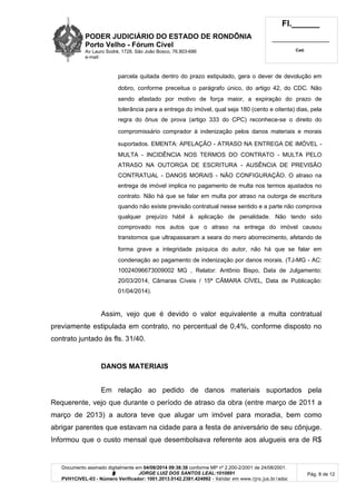 PODER JUDICIÁRIO DO ESTADO DE RONDÔNIA
Porto Velho - Fórum Cível
Av Lauro Sodré, 1728, São João Bosco, 76.803-686
e-mail:
Fl.______
_________________________
Cad.
Documento assinado digitalmente em 04/08/2014 09:38:38 conforme MP nº 2.200-2/2001 de 24/08/2001.
Signatário: J O R G E L U I Z D O S S A N T O S L E A L : 1 0 1 0 8 9 1
PVH1CIVEL-03 - Número Verificador: 1001.2013.0142.2381.424992 - Validar em www.tjro.jus.br/adoc
Pág. 8 de 12
parcela quitada dentro do prazo estipulado, gera o dever de devolução em
dobro, conforme preceitua o parágrafo único, do artigo 42, do CDC. Não
sendo afastado por motivo de força maior, a expiração do prazo de
tolerância para a entrega do imóvel, qual seja 180 (cento e oitenta) dias, pela
regra do ônus de prova (artigo 333 do CPC) reconhece-se o direito do
compromissário comprador à indenização pelos danos materiais e morais
suportados. EMENTA: APELAÇÃO - ATRASO NA ENTREGA DE IMÓVEL -
MULTA - INCIDÊNCIA NOS TERMOS DO CONTRATO - MULTA PELO
ATRASO NA OUTORGA DE ESCRITURA - AUSÊNCIA DE PREVISÃO
CONTRATUAL - DANOS MORAIS - NÃO CONFIGURAÇÃO. O atraso na
entrega de imóvel implica no pagamento de multa nos termos ajustados no
contrato. Não há que se falar em multa por atraso na outorga de escritura
quando não existe previsão contratual nesse sentido e a parte não comprova
qualquer prejuízo hábil à aplicação de penalidade. Não tendo sido
comprovado nos autos que o atraso na entrega do imóvel causou
transtornos que ultrapassaram a seara do mero aborrecimento, afetando de
forma grave a integridade psíquica do autor, não há que se falar em
condenação ao pagamento de indenização por danos morais. (TJ-MG - AC:
10024096673009002 MG , Relator: Antônio Bispo, Data de Julgamento:
20/03/2014, Câmaras Cíveis / 15ª CÂMARA CÍVEL, Data de Publicação:
01/04/2014).
Assim, vejo que é devido o valor equivalente a multa contratual
previamente estipulada em contrato, no percentual de 0,4%, conforme disposto no
contrato juntado às fls. 31/40.
DANOS MATERIAIS
Em relação ao pedido de danos materiais suportados pela
Requerente, vejo que durante o período de atraso da obra (entre março de 2011 a
março de 2013) a autora teve que alugar um imóvel para moradia, bem como
abrigar parentes que estavam na cidade para a festa de aniversário de seu cônjuge.
Informou que o custo mensal que desembolsava referente aos alugueis era de R$
 