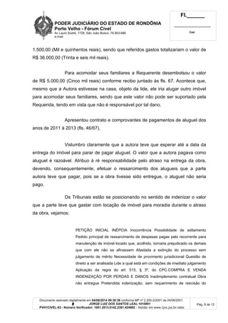 PODER JUDICIÁRIO DO ESTADO DE RONDÔNIA
Porto Velho - Fórum Cível
Av Lauro Sodré, 1728, São João Bosco, 76.803-686
e-mail:
Fl.______
_________________________
Cad.
Documento assinado digitalmente em 04/08/2014 09:38:38 conforme MP nº 2.200-2/2001 de 24/08/2001.
Signatário: J O R G E L U I Z D O S S A N T O S L E A L : 1 0 1 0 8 9 1
PVH1CIVEL-03 - Número Verificador: 1001.2013.0142.2381.424992 - Validar em www.tjro.jus.br/adoc
Pág. 9 de 12
1.500,00 (Mil e quinhentos reais), sendo que referidos gastos totalizariam o valor de
R$ 36.000,00 (Trinta e seis mil reais).
Para acomodar seus familiares a Requerente desembolsou o valor
de R$ 5.000,00 (Cinco mil reais) conforme recibo juntado às fls. 67. Acontece que,
mesmo que a Autora estivesse na casa, objeto da lide, ele iria alugar outro imóvel
para acomodar seus familiares, sendo que este valor não pode ser suportado pela
Requerida, tendo em vista que não é responsável por tal dano.
Apresentou contrato e comprovantes de pagamentos de aluguel dos
anos de 2011 à 2013 (fls. 46/67).
Vislumbro claramente que a autora teve que esperar até a data da
entrega do imóvel para parar de pagar aluguel. O valor que a autora pagava como
aluguel é razoável. Atribuo à ré responsabilidade pelo atraso na entrega da obra,
devendo, consequentemente, efetuar o ressarcimento dos alugueis que a parte
autora teve que pagar, pois se a obra tivesse sido entregue, o aluguel não seria
pago.
Os Tribunais estão se posicionando no sentido de indenizar o valor
que a parte teve que gastar com locação de imóvel para moradia durante o atraso
da obra, vejamos:
PETIÇÃO INICIAL INÉPCIA Inocorrência Possibilidade de aditamento
Pedido principal de ressarcimento de despesas pagas pelo recorrente para
manutenção de imóvel locado que, acolhido, tornaria prejudicado os demais
que com ele não se afinassem Afastada a extinção do processo sem
julgamento de mérito Necessidade de provimento jurisdicional Questão de
direito a ser analisada Lide a qual está em condições de imediato julgamento
Aplicação da regra do art. 515, § 3º, do CPC.COMPRA E VENDA
INDENIZAÇÃO POR PERDAS E DANOS Inadimplemento contratual Obra
não entregue Pretendida indenização, sem requerimento de rescisão do
 