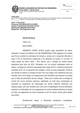 PODER JUDICIÁRIO DO ESTADO DE RONDÔNIA
Porto Velho - Fórum Cível
Av Lauro Sodré, 1728, São João Bosco, 76.803-686
e-mail:
Fl.______
_________________________
Cad.
Documento assinado digitalmente em 04/08/2014 09:38:38 conforme MP nº 2.200-2/2001 de 24/08/2001.
Signatário: J O R G E L U I Z D O S S A N T O S L E A L : 1 0 1 0 8 9 1
PVH1CIVEL-03 - Número Verificador: 1001.2013.0142.2381.424992 - Validar em www.tjro.jus.br/adoc
Pág. 1 de 12
CONCLUSÃO
Aos 22 dias do mês de Maio de 2014, faço estes autos conclusos ao Juiz de Direito Jorge Luiz dos Santos Leal.
Eu, _________ Clêuda S. M. de Carvalho - Escrivã(o) Judicial, escrevi conclusos.
Vara: 1ª Vara Cível
Processo: 0014186-85.2013.8.22.0001
Classe: Procedimento Ordinário (Cível)
Requerente: Marizete Vieira Alves
Requerido: TSC Engenharia Ltda
S E N T E N Ç A
Vistos, etc...
RELATÓRIO
MARIZETE VIEIRA ALVES propôs ação reparatória de danos
materiais e morais em desfavor de TSC ENGENHARIA LTDA alegando em síntese
que firmou contrato de promessa de compra e venda com a requerida referente à
casa nº 43 no Condomínio residencial a ser edificado na quadra 17 do setor 13
nesta cidade de Porto Velho – RO. Aduziu que a entrega do imóvel estava
agendada para julho de 2012. Entretanto, por um acordo entabulado entre as
partes, a entrega do imóvel foi antecipada para março de 2011 conforme documento
acostado às fls. 42. A requerida não entregou a obra no prazo estipulado. Informou
que devido ao atraso na entrega do bem teve que alugar uma residência para sua
moradia, bem como alugou um espaço para seus familiares que estavam na cidade
para a festa de aniversário de seu cônjuge. Disse que o atraso para a entrega do
imóvel lhe trouxe grandes prejuízos, pleiteando ao final pela condenação da
requerida ao pagamento de indenização por danos materiais referentes aos
alugueis pagos com sua moradia, bem como com a hospedagem de seus familiares;
requereu a condenação da ré ao pagamento da multa contratual referente ao atraso
da obra; ao pagamento de lucros cessantes e por fim danos morais pelos abalos
que sofreu.
Devidamente citada, a Requerida apresentou contestação,
 