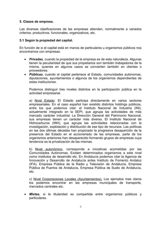 5. Clases de empresa. 
Las diversas clasificaciones de las empresas atienden, normalmente a variados 
criterios: productivos, funcionales, organizativos, etc. 
5.1 Según la propiedad del capital. 
En función de si el capital está en manos de particulares u organismos públicos nos 
encontramos con empresas: 
· Privadas, cuando la propiedad de la empresa es de esta naturaleza. Algunas 
tienen la peculiaridad de que sus propietarios son también trabajadores de la 
misma, quienes en algunos casos se convierten también en clientes o 
proveedores. 
· Públicas, cuando el capital pertenece al Estado, comunidades autónomas, 
diputaciones, ayuntamientos o algunos de los organismos dependientes de 
estas instituciones. 
Podemos distinguir tres niveles distintos en la participación pública en la 
actividad empresarial. 
a) Nivel Estado: El Estado participa directamente en varios sectores 
empresariales. En el caso español han existido distintos holdings públicos, 
entre los que podemos citar: el Instituto Nacional de Industria (INI), 
actualmente integrado en la SEPI, que agrupa las actividades de más 
marcado carácter industrial. La Dirección General del Patrimonio Nacional, 
sus empresas tienen un carácter más diverso. El Instituto Nacional de 
Hidrocarburos (INH), que agrupa las actividades relacionadas con la 
investigación, explotación y distribución de ese tipo de recursos. Las políticas 
en las dos últimas décadas han propiciado la progresiva desaparición de la 
presencia del Estado en el accionariado de las empresas, parte de los 
organismos anteriores han desaparecido formando grupos de empresas cuya 
tendencia es la privatización de las mismas. 
b) Nivel autonómico, corresponde a iniciativas acometidas por las 
Comunidades Autónomas. Existen determinados organismos a este nivel 
como institutos de desarrollo etc. En Andalucía podemos citar la Agencia de 
Innovación y Desarrollo de Andalucía antes Instituto de Fomento Andaluz 
(IFA). Empresa Pública de la Radio y Televisión de Andalucía, Empresa 
Pública de Puertos de Andalucía, Empresa Pública de Suelo de Andalucía, 
etc. 
c) Nivel Corporaciones Locales (Ayuntamientos). Los ejemplos mas claros 
los podemos encontrar en las empresas municipales de transporte, 
mercados centrales etc. 
· Mixtas, si la titularidad es compartida entre organismos públicos y 
particulares. 
4 
 