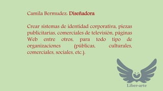 Camila Bermudez: Diseñadora 
Crear sistemas de identidad corporativa, piezas 
publicitarias, comerciales de televisión, páginas 
Web entre otros, para todo tipo de 
organizaciones (públicas, culturales, 
comerciales, sociales, etc.). 
 