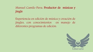 Manuel Camilo Pava: Productor de músicas y 
jingle 
Experiencia en edición de música y creación de 
jingles, con conocimientos en manejo de 
diferentes programas de edición. 
 