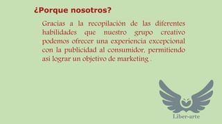 ¿Porque nosotros? 
Gracias a la recopilación de las diferentes 
habilidades que nuestro grupo creativo 
podemos ofrecer una experiencia excepcional 
con la publicidad al consumidor, permitiendo 
asi lograr un objetivo de marketing . 
