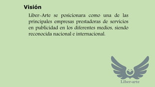 Visión 
Liber-Arte se posicionara como una de las 
principales empresas prestadoras de servicios 
en publicidad en los diferentes medios, siendo 
reconocida nacional e internacional. 
 