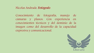 Nicolas Andrade: Fotógrafo 
Conocimiento de fotografía, manejo de 
cámaras y planos. Con experiencia en 
conocimientos técnicos y del dominio de la 
imagen como del desarrollo de la capacidad 
expresiva y comunicacional. 
 