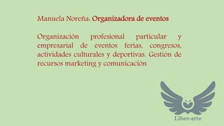 Manuela Noreña: Organizadora de eventos 
Organización profesional particular y 
empresarial de eventos ferias, congresos, 
actividades culturales y deportivas. Gestión de 
recursos marketing y comunicación 
 