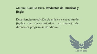 Manuel Camilo Pava: Productor de músicas y 
jingle 
Experiencia en edición de música y creación de 
jingles, con conocimientos en manejo de 
diferentes programas de edición. 
 