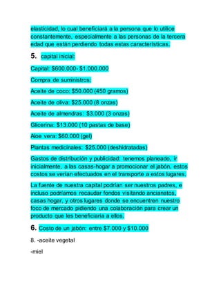 elasticidad, lo cual beneficiará a la persona que lo utilice 
constantemente, especialmente a las personas de la tercera 
edad que están perdiendo todas estas características. 
5. capital inicial: 
Capital: $600.000- $1.000.000 
Compra de suministros: 
Aceite de coco: $50.000 (450 gramos) 
Aceite de oliva: $25.000 (8 onzas) 
Aceite de almendras: $3.000 (3 onzas) 
Glicerina: $13.000 (10 pastas de base) 
Aloe vera: $60.000 (gel) 
Plantas medicinales: $25.000 (deshidratadas) 
Gastos de distribución y publicidad: tenemos planeado, ir 
inicialmente, a las casas-hogar a promocionar el jabón, estos 
costos se verían efectuados en el transporte a estos lugares. 
La fuente de nuestra capital podrían ser nuestros padres, e 
incluso podríamos recaudar fondos visitando ancianatos, 
casas hogar, y otros lugares donde se encuentren nuestro 
foco de mercado pidiendo una colaboración para crear un 
producto que les beneficiaria a ellos. 
6. Costo de un jabón: entre $7.000 y $10.000 
8. -aceite vegetal 
-miel 
 